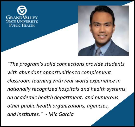 Mic Garcia '16 says, "The program's solid connections provide students with abundant opportunities to complement classroom learning with real-world experience in nationally recognized hospitals and health systems, an academic health department, and numerous other public health organizations, agencies, and institutes."